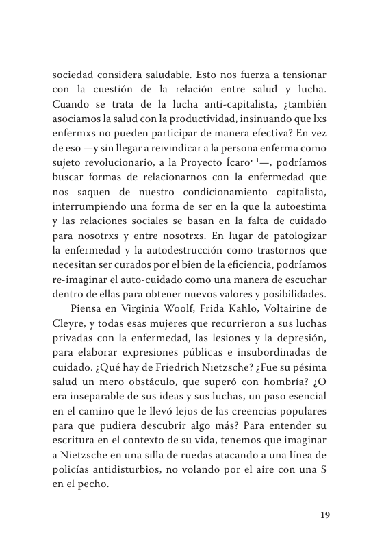 sociedad considera saludable. Esto nos fuerza a tensionar con la cuestion de la relacién entre salud y lucha. Cuando se trata de la lucha anti-capitalista, jtambién asociamos la salud con la productividad, insinuando que Lxs enfermxs no pueden participar de manera efectiva? En vez de eso —y sin llegar a reivindicar a la persona enferma como sujeto revolucionario, a la Proyecto fcaro’ ’—, podriamos buscar formas de relacionarnos con la enfermedad que nos saquen de nuestro condicionamiento capitalista, interrumpiendo una forma de ser en la que la autoestima y las relaciones sociales se basan en la falta de cuidado para nosotrxs y entre nosotrxs. En lugar de patologizar Ia enfermedad y la autodestruccién como trastornos que necesitan ser curados por el bien de la eficiencia, podriamos re-imaginar el auto-cuidado como una manera de escuchar dentro de ellas para obtener nuevos valores y posibilidades.  Piensa en Virginia Woolf, Frida Kahlo, Voltairine de Cleyre, y todas esas mujeres que recurrieron a sus luchas privadas con la enfermedad, las lesiones y la depresion, para elaborar expresiones publicas e insubordinadas de cuidado. ;Qué hay de Friedrich Nietzsche? ;Fue su pésima salud un mero obstéculo, que superé con hombria? ;O era inseparable de sus ideas y sus luchas, un paso esencial en el camino que le llevé lejos de las creencias populares para que pudiera descubrir algo més? Para entender su escritura en el contexto de su vida, tenemos que imaginar a Nietzsche en una silla e ruedas atacando a una linea de policias antidisturbios, no volando por el aire con una S en el pecho.  19 
